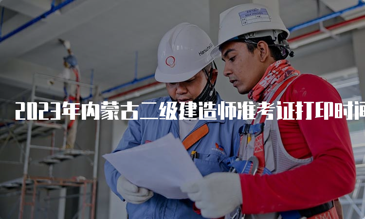 2023年内蒙古二级建造师准考证打印时间及注意事项