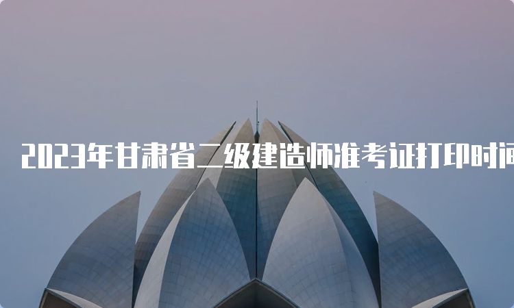 2023年甘肃省二级建造师准考证打印时间及流程