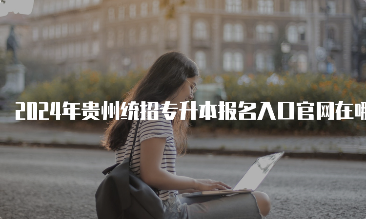 2024年贵州统招专升本报名入口官网在哪？