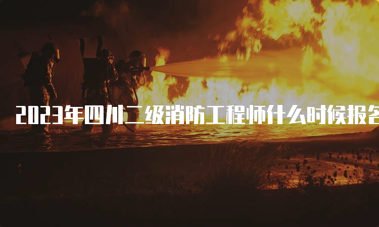 2023年四川二级消防工程师什么时候报名？报名时间及流程