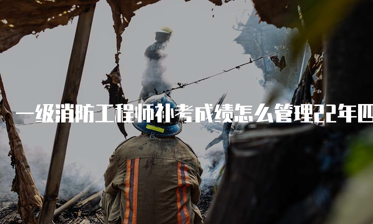 一级消防工程师补考成绩怎么管理22年四川