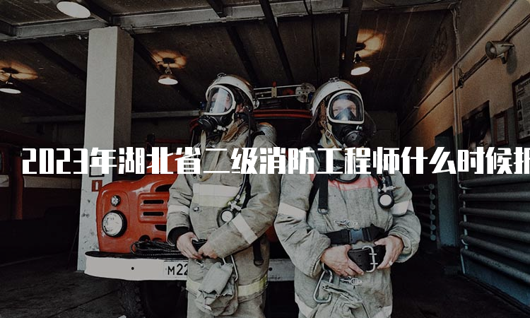 2023年湖北省二级消防工程师什么时候报名？报名时间及条件是什么？