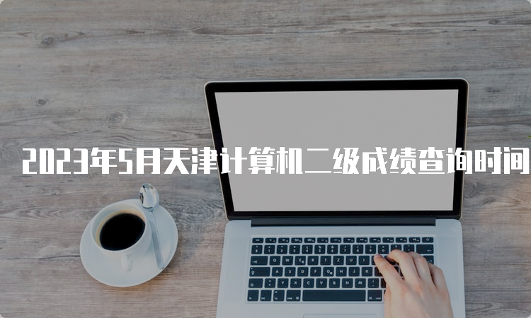 2023年5月天津计算机二级成绩查询时间预测
