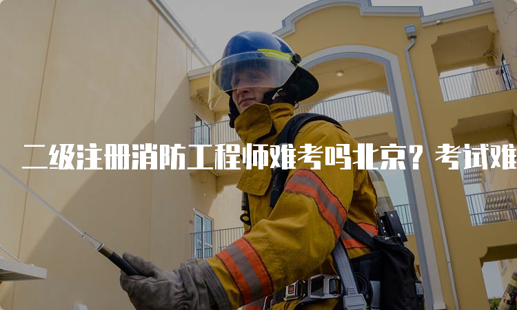二级注册消防工程师难考吗北京？考试难度分析