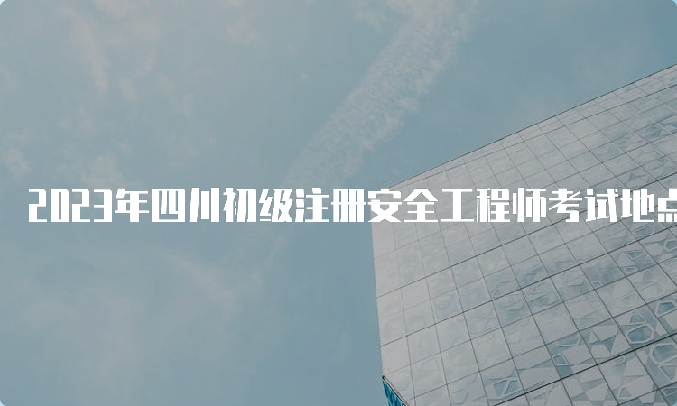 2023年四川初级注册安全工程师考试地点