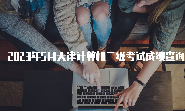 2023年5月天津计算机二级考试成绩查询时间预测7月份