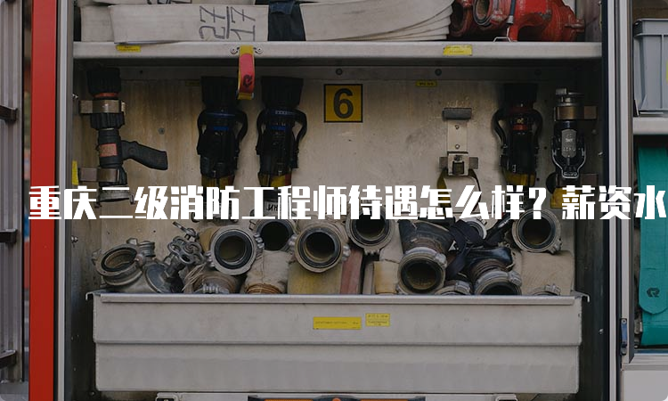 重庆二级消防工程师待遇怎么样？薪资水平如何？