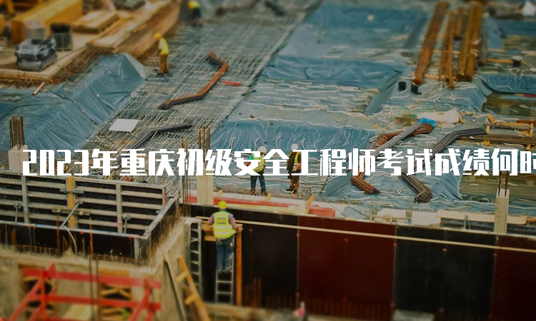2023年重庆初级安全工程师考试成绩何时公布