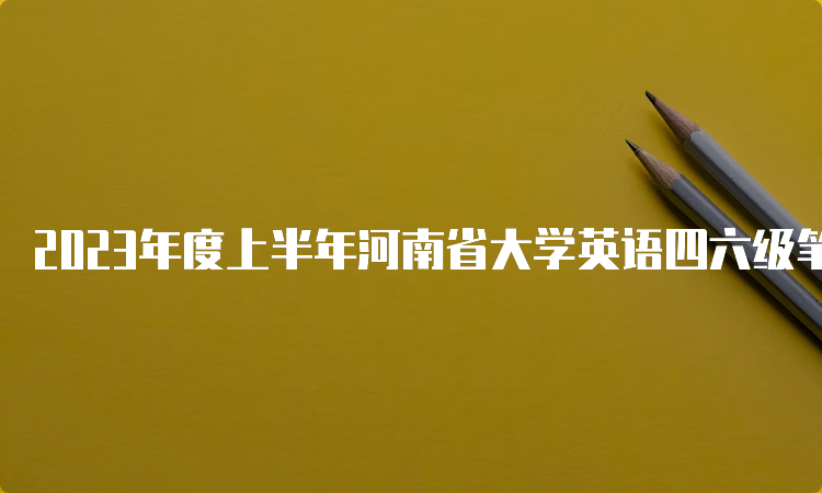 2023年度上半年河南省大学英语四六级笔试考试时间安排