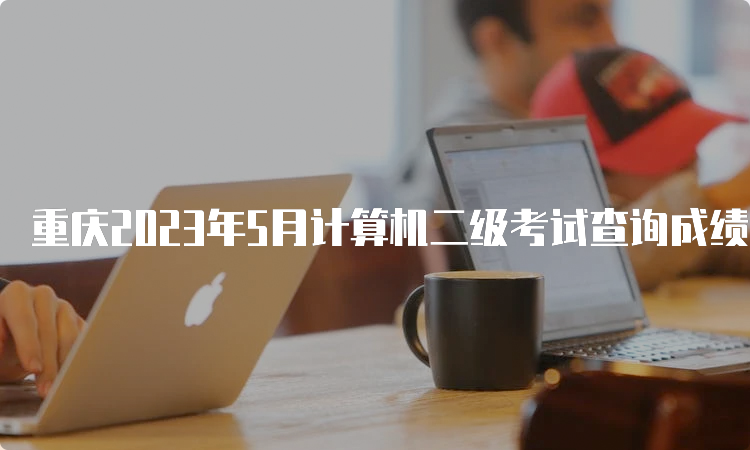 重庆2023年5月计算机二级考试查询成绩时间在什么时候