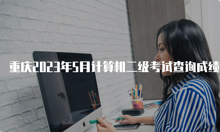 重庆2023年5月计算机二级考试查询成绩时间预测：7月中上旬
