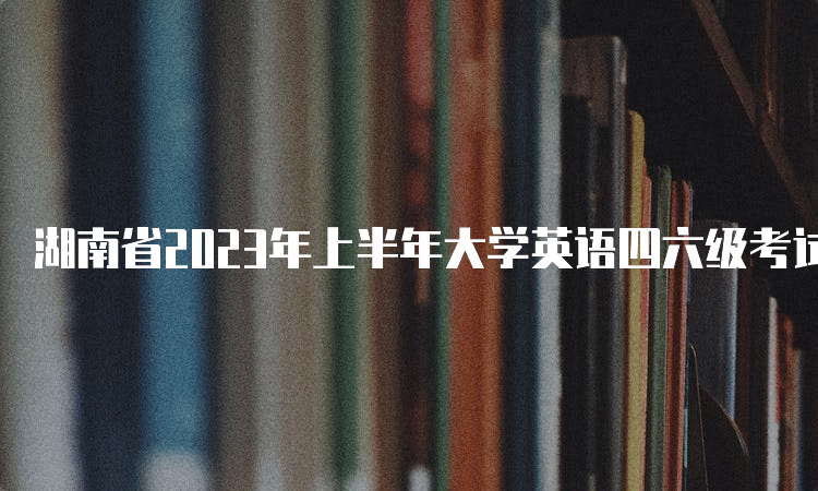 湖南省2023年上半年大学英语四六级考试时间