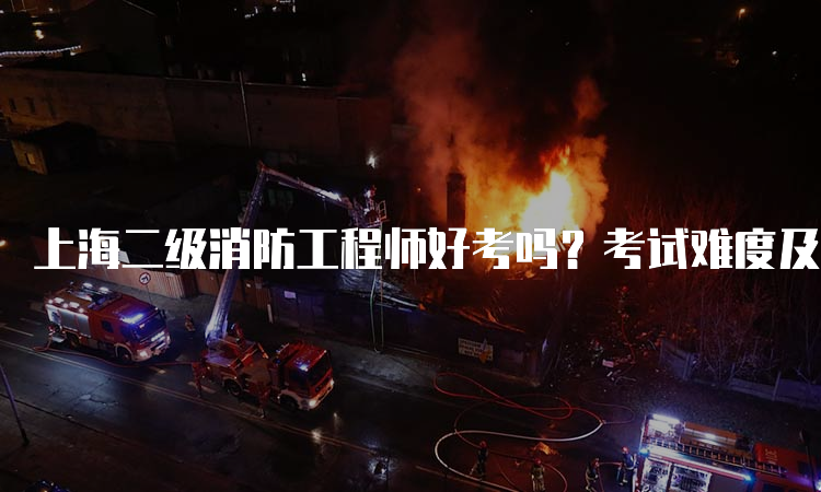 上海二级消防工程师好考吗？考试难度及备考建议