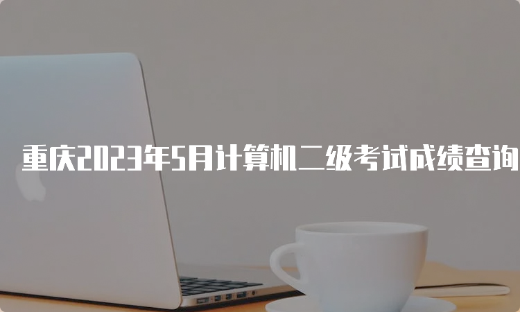 重庆2023年5月计算机二级考试成绩查询预测时间