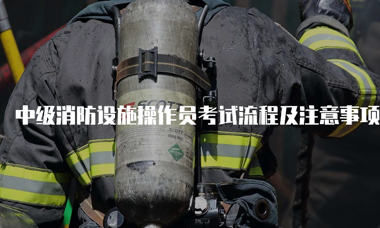 中级消防设施操作员考试流程及注意事项
