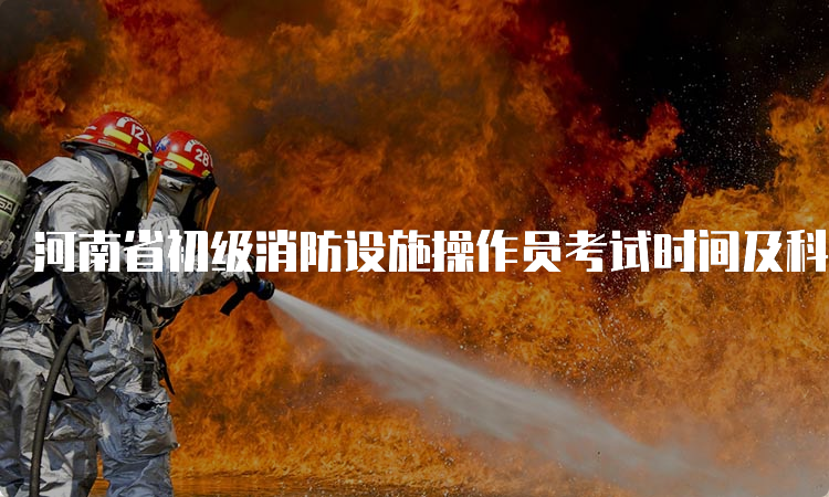 河南省初级消防设施操作员考试时间及科目安排