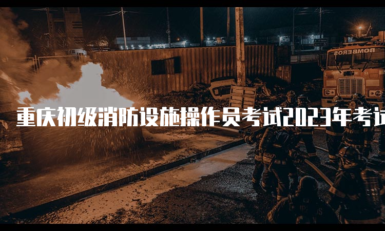 重庆初级消防设施操作员考试2023年考试时间公布