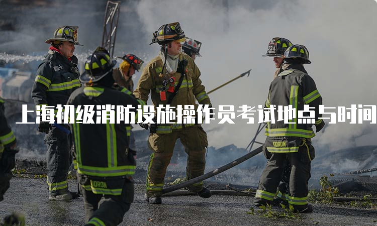 上海初级消防设施操作员考试地点与时间安排