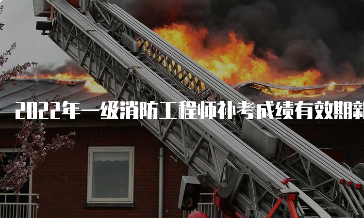 2022年一级消防工程师补考成绩有效期新疆