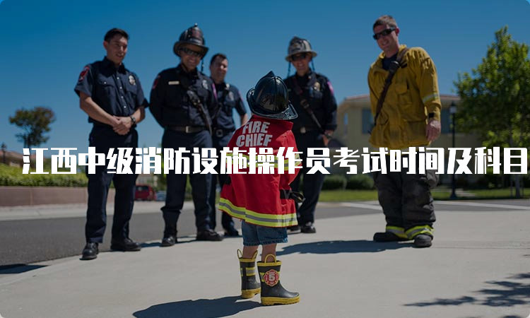江西中级消防设施操作员考试时间及科目安排