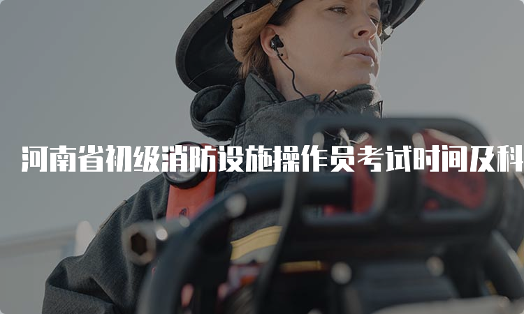 河南省初级消防设施操作员考试时间及科目安排