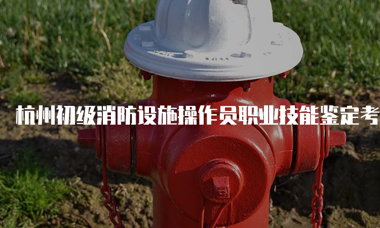 杭州初级消防设施操作员职业技能鉴定考试地点及考试科目