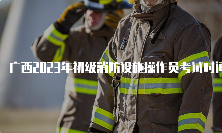 广西2023年初级消防设施操作员考试时间安排