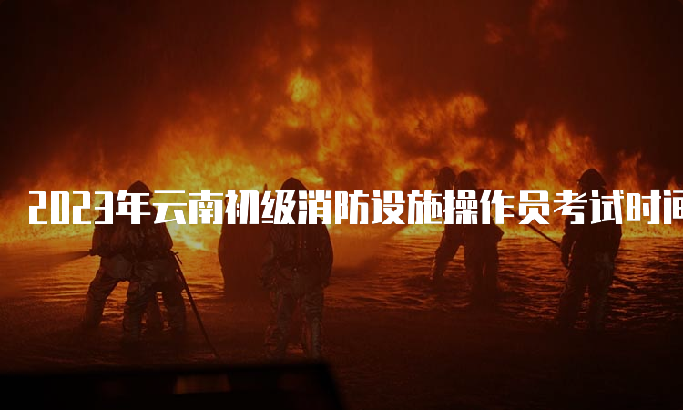 2023年云南初级消防设施操作员考试时间