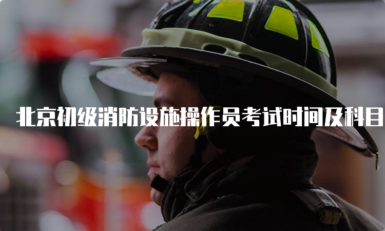 北京初级消防设施操作员考试时间及科目介绍