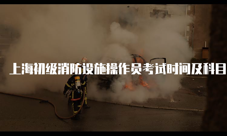 上海初级消防设施操作员考试时间及科目