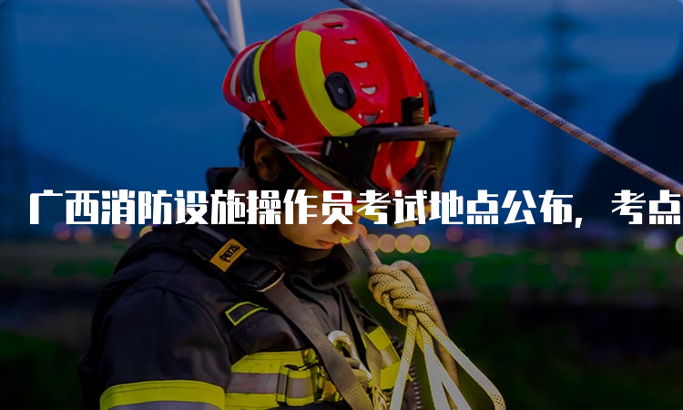 广西消防设施操作员考试地点公布，考点在钦州和玉林