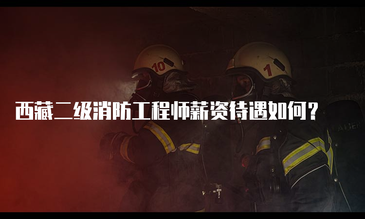 西藏二级消防工程师薪资待遇如何？