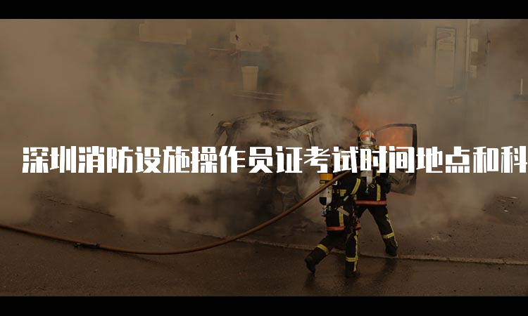 深圳消防设施操作员证考试时间地点和科目