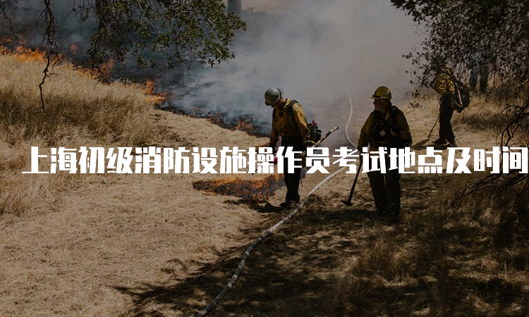 上海初级消防设施操作员考试地点及时间安排