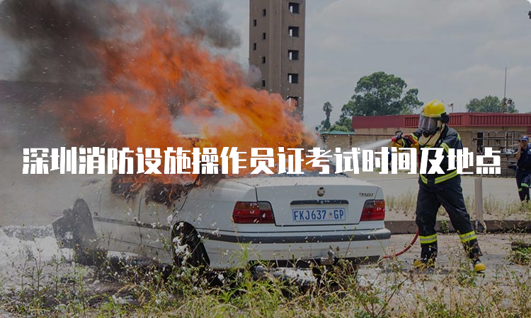 深圳消防设施操作员证考试时间及地点