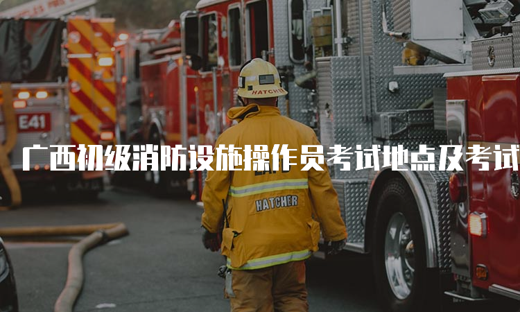广西初级消防设施操作员考试地点及考试安排