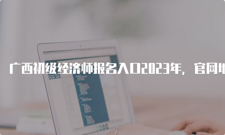 广西初级经济师报名入口2023年，官网地址公布！