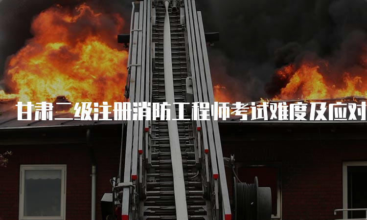 甘肃二级注册消防工程师考试难度及应对方法