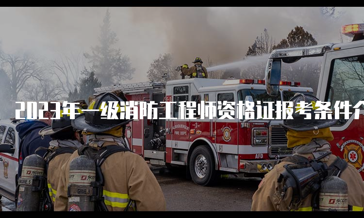 2023年一级消防工程师资格证报考条件介绍