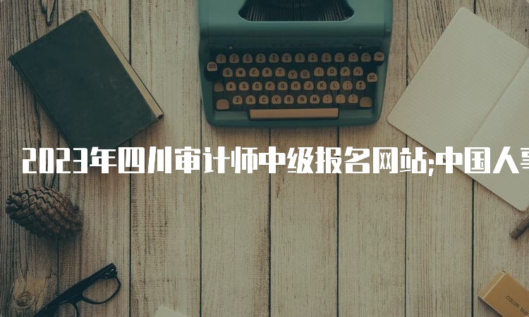 2023年四川审计师中级报名网站;中国人事考试网