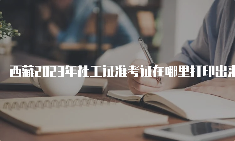 西藏2023年社工证准考证在哪里打印出来：中国人事考试网
