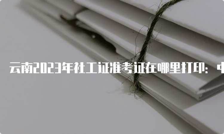 云南2023年社工证准考证在哪里打印：中国人事考试网