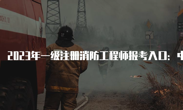 2023年一级注册消防工程师报考入口：中国人事考试网