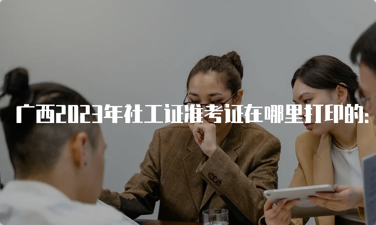 广西2023年社工证准考证在哪里打印的：中国人事考试网
