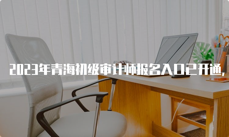 2023年青海初级审计师报名入口已开通，网上报名时间6月2日至12日