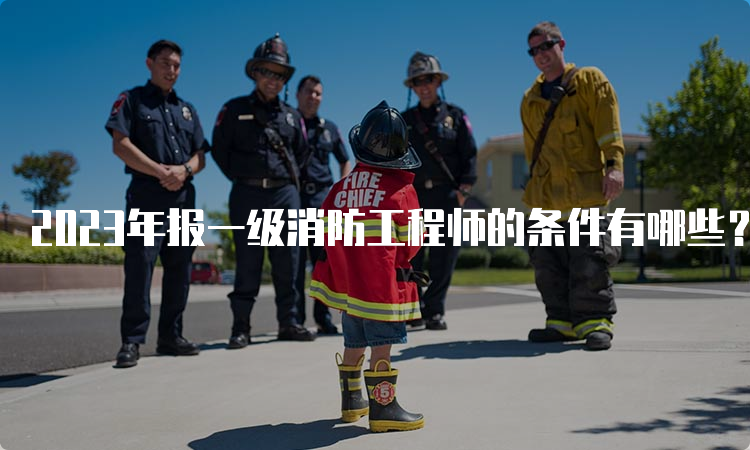 2023年报一级消防工程师的条件有哪些？什么时候报名？