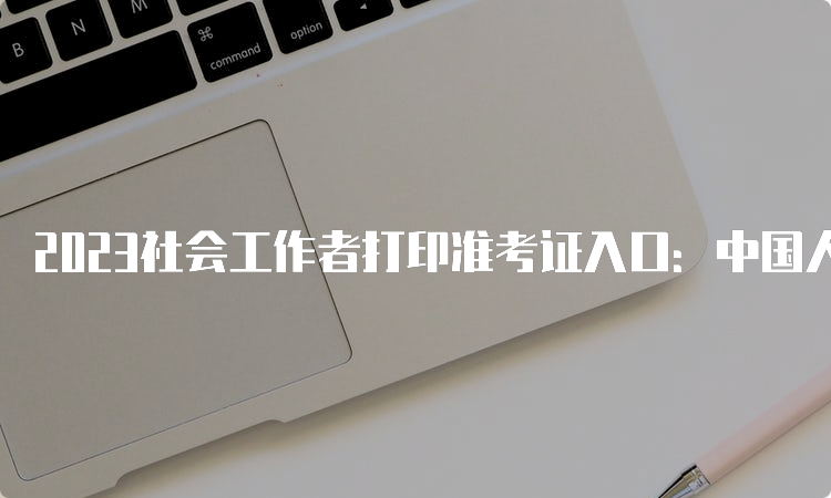 2023社会工作者打印准考证入口：中国人事考试网