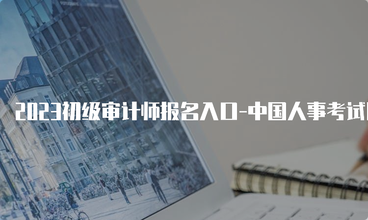 2023初级审计师报名入口-中国人事考试网
