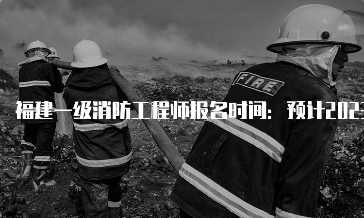 福建一级消防工程师报名时间：预计2023年8月-9月