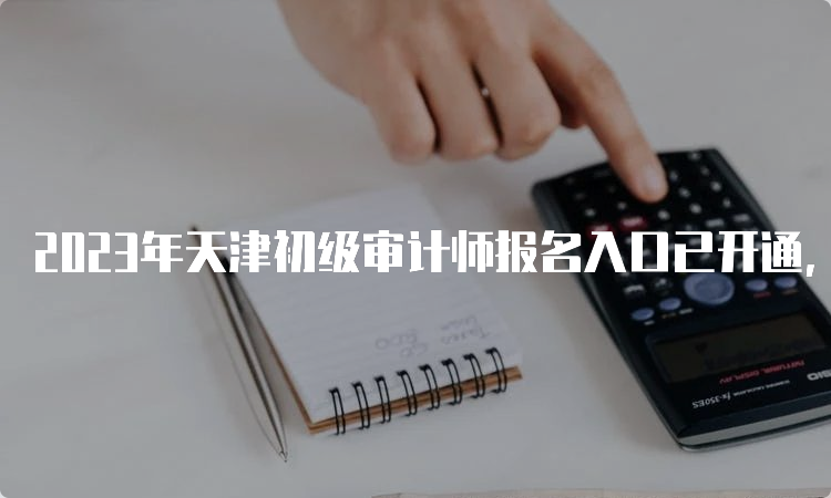 2023年天津初级审计师报名入口已开通，6月14日截止